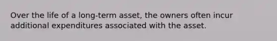 Over the life of a long-term asset, the owners often incur additional expenditures associated with the asset.