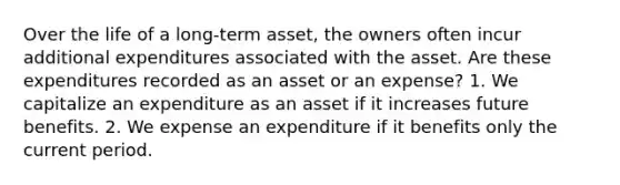 Over the life of a long-term asset, the owners often incur additional expenditures associated with the asset. Are these expenditures recorded as an asset or an expense? 1. We capitalize an expenditure as an asset if it increases future benefits. 2. We expense an expenditure if it benefits only the current period.