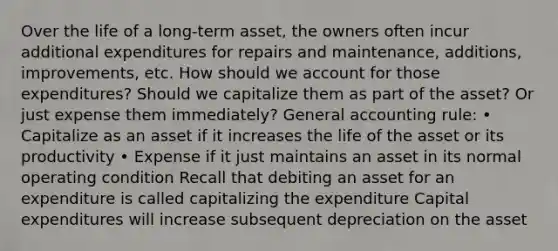 Over the life of a long-term asset, the owners often incur additional expenditures for repairs and maintenance, additions, improvements, etc. How should we account for those expenditures? Should we capitalize them as part of the asset? Or just expense them immediately? General accounting rule: • Capitalize as an asset if it increases the life of the asset or its productivity • Expense if it just maintains an asset in its normal operating condition Recall that debiting an asset for an expenditure is called capitalizing the expenditure Capital expenditures will increase subsequent depreciation on the asset