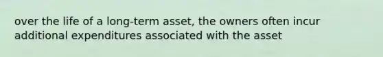 over the life of a long-term asset, the owners often incur additional expenditures associated with the asset