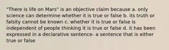 "There is life on Mars" is an objective claim because a. only science can determine whether it is true or false b. its truth or falsity cannot be known c. whether it is true or false is independent of people thinking it is true or false d. it has been expressed in a declarative sentence- a sentence that is either true or false