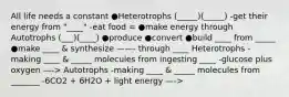 All life needs a constant ●Heterotrophs (_____)(_____) -get their energy from "____" -eat food = ●make energy through Autotrophs (___)(____) ●produce ●convert ●build ____ from _____ ●make ____ & synthesize ——- through ____ Heterotrophs -making ____ & _____ molecules from ingesting ____ -glucose plus oxygen —-> Autotrophs -making ____ & _____ molecules from _______ -6CO2 + 6H2O + light energy —->