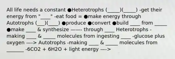 All life needs a constant ●Heterotrophs (_____)(_____) -get their energy from "____" -eat food = ●make energy through Autotrophs (___)(____) ●produce ●convert ●build ____ from _____ ●make ____ & synthesize ——- through ____ Heterotrophs -making ____ & _____ molecules from ingesting ____ -glucose plus oxygen —-> Autotrophs -making ____ & _____ molecules from _______ -6CO2 + 6H2O + light energy —->