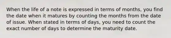 When the life of a note is expressed in terms of months, you find the date when it matures by counting the months from the date of issue. When stated in terms of days, you need to count the exact number of days to determine the maturity date.