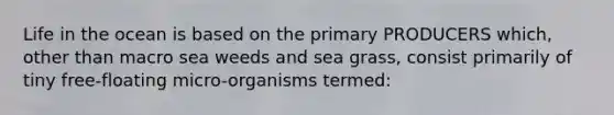 Life in the ocean is based on the primary PRODUCERS which, other than macro sea weeds and sea grass, consist primarily of tiny free-floating micro-organisms termed: