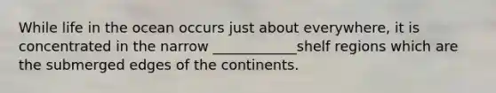 While life in the ocean occurs just about everywhere, it is concentrated in the narrow ____________shelf regions which are the submerged edges of the continents.