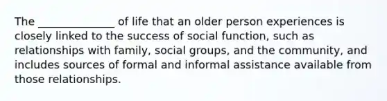 The ______________ of life that an older person experiences is closely linked to the success of social function, such as relationships with family, social groups, and the community, and includes sources of formal and informal assistance available from those relationships.