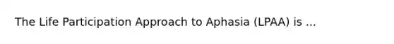 The Life Participation Approach to Aphasia (LPAA) is ...