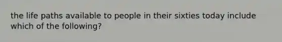 the life paths available to people in their sixties today include which of the following?