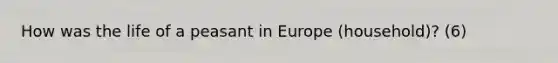 How was the life of a peasant in Europe (household)? (6)