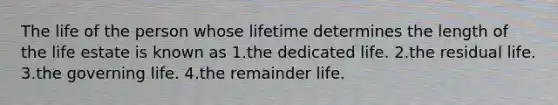 The life of the person whose lifetime determines the length of the life estate is known as 1.the dedicated life. 2.the residual life. 3.the governing life. 4.the remainder life.