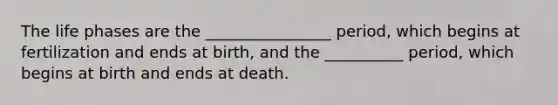 The life phases are the ________________ period, which begins at fertilization and ends at birth, and the __________ period, which begins at birth and ends at death.