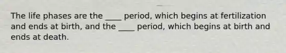 The life phases are the ____ period, which begins at fertilization and ends at birth, and the ____ period, which begins at birth and ends at death.