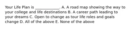 Your Life Plan is _____________. A. A road map showing the way to your college and life destinations B. A career path leading to your dreams C. Open to change as tour life roles and goals change D. All of the above E. None of the above