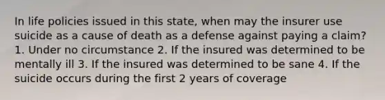 In life policies issued in this state, when may the insurer use suicide as a cause of death as a defense against paying a claim? 1. Under no circumstance 2. If the insured was determined to be mentally ill 3. If the insured was determined to be sane 4. If the suicide occurs during the first 2 years of coverage