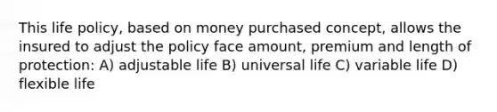 This life policy, based on money purchased concept, allows the insured to adjust the policy face amount, premium and length of protection: A) adjustable life B) universal life C) variable life D) flexible life