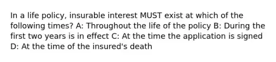 In a life policy, insurable interest MUST exist at which of the following times? A: Throughout the life of the policy B: During the first two years is in effect C: At the time the application is signed D: At the time of the insured's death