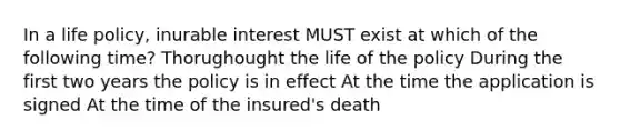 In a life policy, inurable interest MUST exist at which of the following time? Thorughought the life of the policy During the first two years the policy is in effect At the time the application is signed At the time of the insured's death