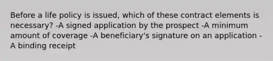 Before a life policy is issued, which of these contract elements is necessary? -A signed application by the prospect -A minimum amount of coverage -A beneficiary's signature on an application -A binding receipt