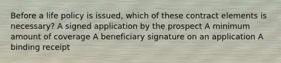 Before a life policy is issued, which of these contract elements is necessary? A signed application by the prospect A minimum amount of coverage A beneficiary signature on an application A binding receipt