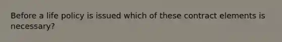 Before a life policy is issued which of these contract elements is necessary?