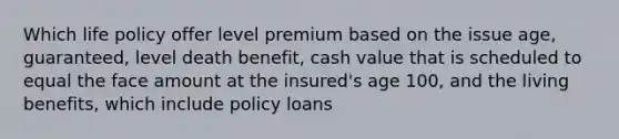 Which life policy offer level premium based on the issue age, guaranteed, level death benefit, cash value that is scheduled to equal the face amount at the insured's age 100, and the living benefits, which include policy loans