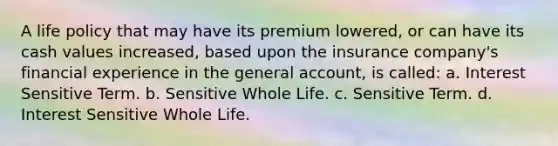 A life policy that may have its premium lowered, or can have its cash values increased, based upon the insurance company's financial experience in the general account, is called: a. Interest Sensitive Term. b. Sensitive Whole Life. c. Sensitive Term. d. Interest Sensitive Whole Life.