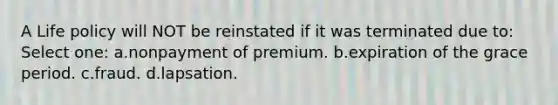 A Life policy will NOT be reinstated if it was terminated due to: Select one: a.nonpayment of premium. b.expiration of the grace period. c.fraud. d.lapsation.