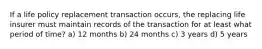 If a life policy replacement transaction occurs, the replacing life insurer must maintain records of the transaction for at least what period of time? a) 12 months b) 24 months c) 3 years d) 5 years