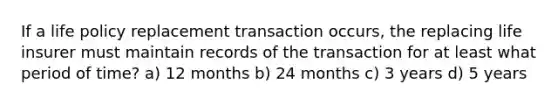 If a life policy replacement transaction occurs, the replacing life insurer must maintain records of the transaction for at least what period of time? a) 12 months b) 24 months c) 3 years d) 5 years