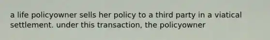 a life policyowner sells her policy to a third party in a viatical settlement. under this transaction, the policyowner