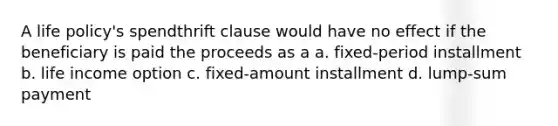 A life policy's spendthrift clause would have no effect if the beneficiary is paid the proceeds as a a. fixed-period installment b. life income option c. fixed-amount installment d. lump-sum payment