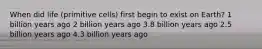 When did life (primitive cells) first begin to exist on Earth? 1 billion years ago 2 billion years ago 3.8 billion years ago 2.5 billion years ago 4.3 billion years ago