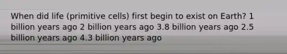 When did life (primitive cells) first begin to exist on Earth? 1 billion years ago 2 billion years ago 3.8 billion years ago 2.5 billion years ago 4.3 billion years ago