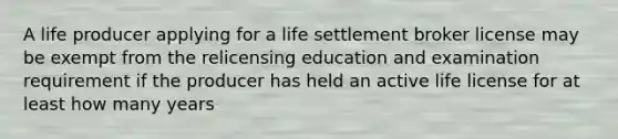 A life producer applying for a life settlement broker license may be exempt from the relicensing education and examination requirement if the producer has held an active life license for at least how many years