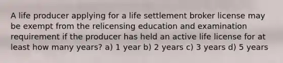 A life producer applying for a life settlement broker license may be exempt from the relicensing education and examination requirement if the producer has held an active life license for at least how many years? a) 1 year b) 2 years c) 3 years d) 5 years