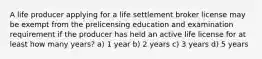 A life producer applying for a life settlement broker license may be exempt from the prelicensing education and examination requirement if the producer has held an active life license for at least how many years? a) 1 year b) 2 years c) 3 years d) 5 years