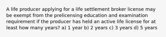 A life producer applying for a life settlement broker license may be exempt from the prelicensing education and examination requirement if the producer has held an active life license for at least how many years? a) 1 year b) 2 years c) 3 years d) 5 years