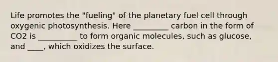 Life promotes the "fueling" of the planetary fuel cell through oxygenic photosynthesis. Here _________ carbon in the form of CO2 is __________ to form <a href='https://www.questionai.com/knowledge/kjUwUacPFG-organic-molecules' class='anchor-knowledge'>organic molecules</a>, such as glucose, and ____, which oxidizes the surface.