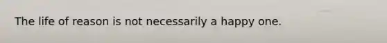 The life of reason is not necessarily a happy one.