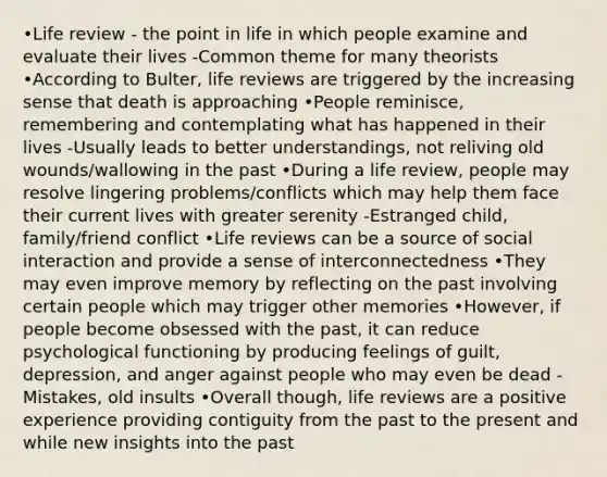 •Life review - the point in life in which people examine and evaluate their lives -Common theme for many theorists •According to Bulter, life reviews are triggered by the increasing sense that death is approaching •People reminisce, remembering and contemplating what has happened in their lives -Usually leads to better understandings, not reliving old wounds/wallowing in the past •During a life review, people may resolve lingering problems/conflicts which may help them face their current lives with greater serenity -Estranged child, family/friend conflict •Life reviews can be a source of social interaction and provide a sense of interconnectedness •They may even improve memory by reflecting on the past involving certain people which may trigger other memories •However, if people become obsessed with the past, it can reduce psychological functioning by producing feelings of guilt, depression, and anger against people who may even be dead -Mistakes, old insults •Overall though, life reviews are a positive experience providing contiguity from the past to the present and while new insights into the past