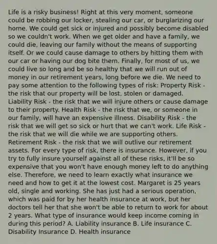 Life is a risky business! Right at this very moment, someone could be robbing our locker, stealing our car, or burglarizing our home. We could get sick or injured and possibly become disabled so we couldn't work. When we get older and have a family, we could die, leaving our family without the means of supporting itself. Or we could cause damage to others by hitting them with our car or having our dog bite them. Finally, for most of us, we could live so long and be so healthy that we will run out of money in our retirement years, long before we die. We need to pay some attention to the following types of risk: Property Risk - the risk that our property will be lost, stolen or damaged. Liability Risk - the risk that we will injure others or cause damage to their property. Health Risk - the risk that we, or someone in our family, will have an expensive illness. Disability Risk - the risk that we will get so sick or hurt that we can't work. Life Risk - the risk that we will die while we are supporting others. Retirement Risk - the risk that we will outlive our retirement assets. For every type of risk, there is insurance. However, if you try to fully insure yourself against all of these risks, it'll be so expensive that you won't have enough money left to do anything else. Therefore, we need to learn exactly what insurance we need and how to get it at the lowest cost. Margaret is 25 years old, single and working. She has just had a serious operation, which was paid for by her health insurance at work, but her doctors tell her that she won't be able to return to work for about 2 years. What type of insurance would keep income coming in during this period? A. Liability insurance B. Life insurance C. Disability Insurance D. Health insurance