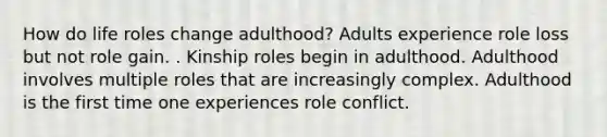 How do life roles change adulthood? Adults experience role loss but not role gain. . Kinship roles begin in adulthood. Adulthood involves multiple roles that are increasingly complex. Adulthood is the first time one experiences role conflict.