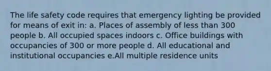 The life safety code requires that emergency lighting be provided for means of exit in: a. Places of assembly of less than 300 people b. All occupied spaces indoors c. Office buildings with occupancies of 300 or more people d. All educational and institutional occupancies e.All multiple residence units