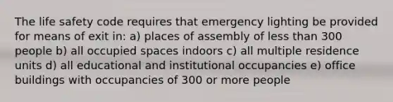 The life safety code requires that emergency lighting be provided for means of exit in: a) places of assembly of less than 300 people b) all occupied spaces indoors c) all multiple residence units d) all educational and institutional occupancies e) office buildings with occupancies of 300 or more people