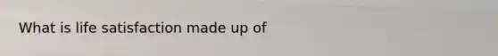 What is life satisfaction made up of