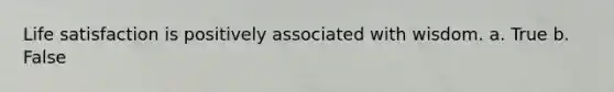 Life satisfaction is positively associated with wisdom. a. True b. False