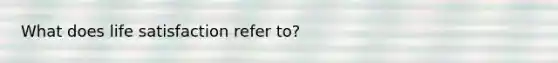 What does life satisfaction refer to?