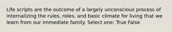 Life scripts are the outcome of a largely unconscious process of internalizing the rules, roles, and basic climate for living that we learn from our immediate family. Select one: True False