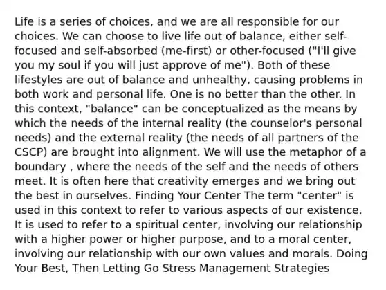 Life is a series of choices, and we are all responsible for our choices. We can choose to live life out of balance, either self-focused and self-absorbed (me-first) or other-focused ("I'll give you my soul if you will just approve of me"). Both of these lifestyles are out of balance and unhealthy, causing problems in both work and personal life. One is no better than the other. In this context, "balance" can be conceptualized as the means by which the needs of the internal reality (the counselor's personal needs) and the external reality (the needs of all partners of the CSCP) are brought into alignment. We will use the metaphor of a boundary , where the needs of the self and the needs of others meet. It is often here that creativity emerges and we bring out the best in ourselves. Finding Your Center The term "center" is used in this context to refer to various aspects of our existence. It is used to refer to a spiritual center, involving our relationship with a higher power or higher purpose, and to a moral center, involving our relationship with our own values and morals. Doing Your Best, Then Letting Go Stress Management Strategies